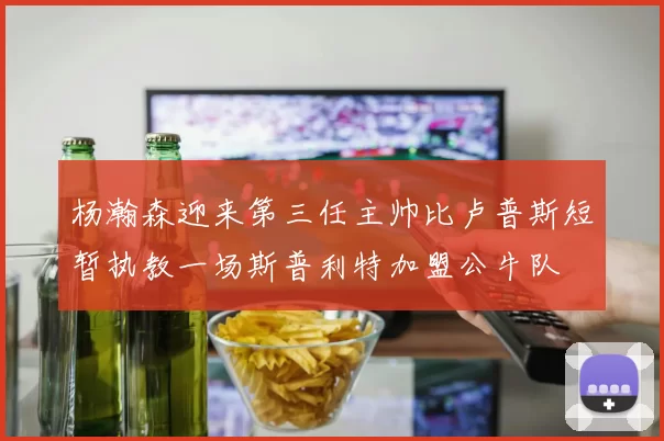 杨瀚森迎来第三任主帅比卢普斯短暂执教一场斯普利特加盟公牛队